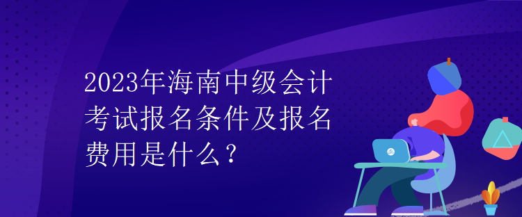 2023年海南中級會計考試報名條件及報名費用是什么？
