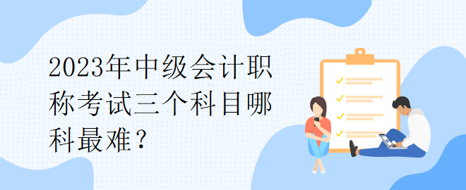 2023年中級會(huì)計(jì)職稱考試三個(gè)科目哪科最難？