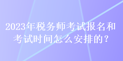 2023年稅務(wù)師考試報(bào)名和考試時(shí)間怎么安排的？