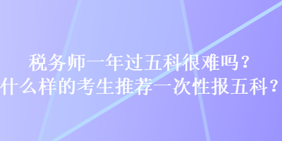 稅務(wù)師一年過五科很難嗎？什么樣的考生推薦一次性報(bào)五科？