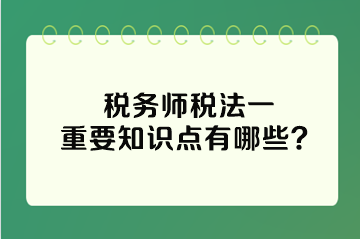 稅務(wù)師稅法一重要知識(shí)點(diǎn)有哪些？