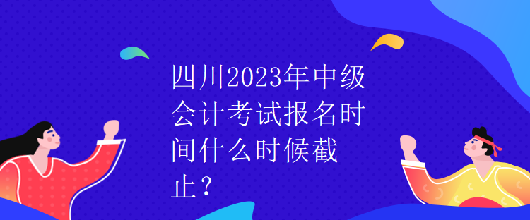 四川2023年中級會計考試報名時間什么時候截止？