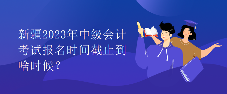 新疆2023年中級(jí)會(huì)計(jì)考試報(bào)名時(shí)間截止到啥時(shí)候？