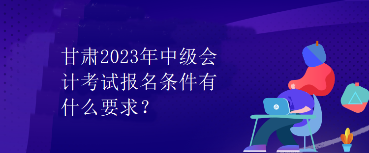 甘肅2023年中級(jí)會(huì)計(jì)考試報(bào)名條件有什么要求？