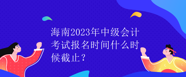 海南2023年中級(jí)會(huì)計(jì)考試報(bào)名時(shí)間什么時(shí)候截止？