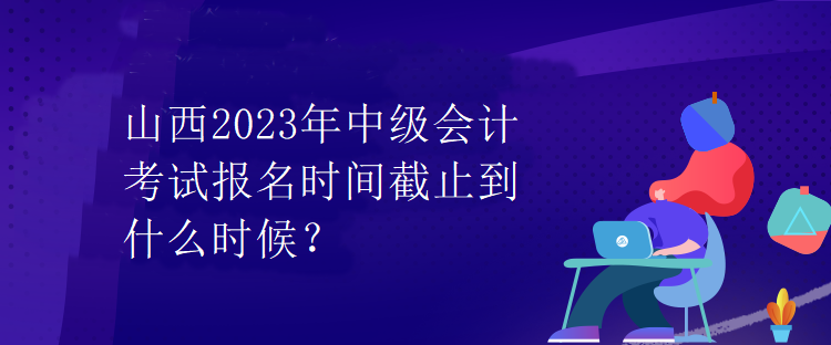 山西2023年中級會計考試報名時間截止到什么時候？