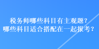 稅務(wù)師哪些科目有主觀題？哪些科目適合搭配在一起報(bào)考？
