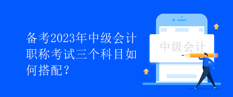 備考2023年中級會計職稱考試三個科目如何搭配？