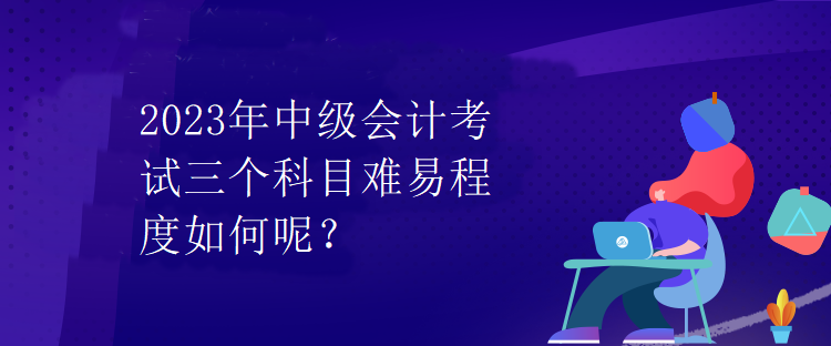 2023年中級會計考試三個科目難易程度如何呢？