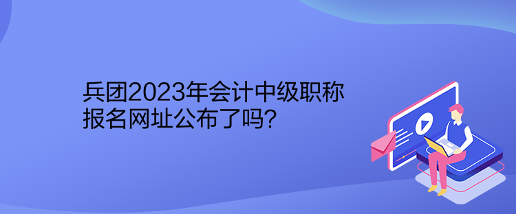 兵團2023年會計中級職稱報名網(wǎng)址公布了嗎？