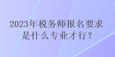 2023年稅務師報名要求是什么專業(yè)才行？