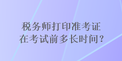 稅務(wù)師打印準(zhǔn)考證在考試前多長時間？