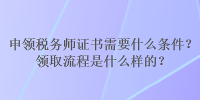 申領(lǐng)稅務(wù)師證書需要什么條件？領(lǐng)取流程是什么樣的？