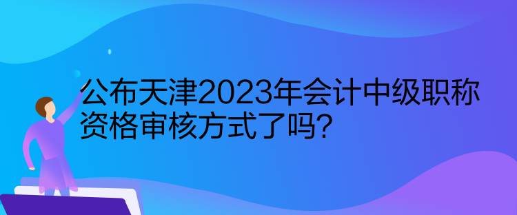 公布天津2023年會計中級職稱資格審核方式了嗎？