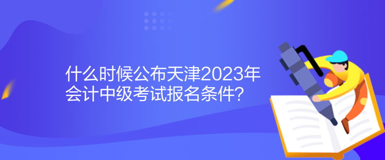 什么時候公布天津2023年會計中級考試報名條件？