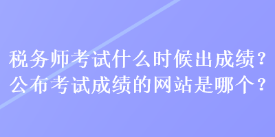 稅務(wù)師考試什么時候出成績？公布考試成績的網(wǎng)站是哪個？