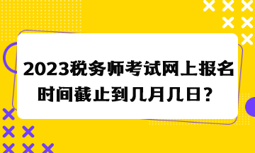 2023稅務(wù)師考試網(wǎng)上報(bào)名時(shí)間截止到幾月幾日？
