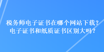 稅務(wù)師電子證書在哪個(gè)網(wǎng)站下載？電子證書和紙質(zhì)證書區(qū)別大嗎？
