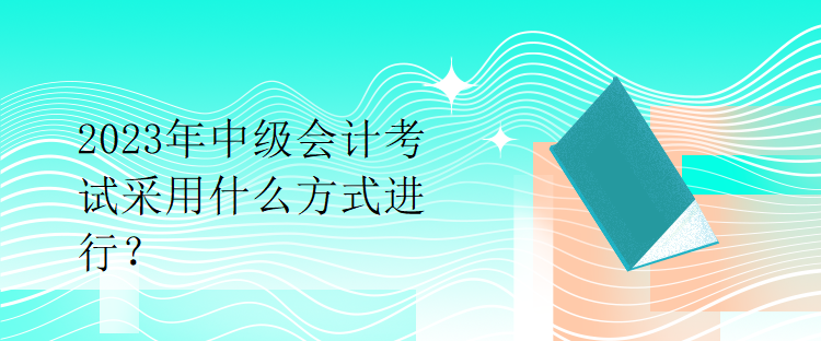 2023年中級(jí)會(huì)計(jì)考試采用什么方式進(jìn)行？