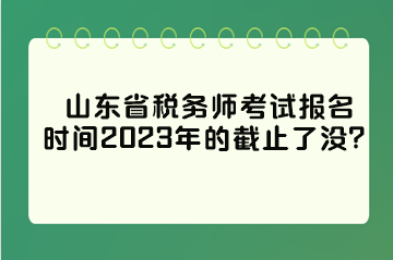 山東省稅務師考試報名時間2023年的截止了沒？