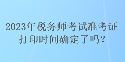 2023年稅務(wù)師考試準(zhǔn)考證打印時(shí)間確定了嗎？