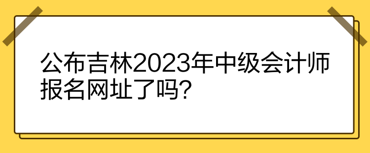 公布吉林2023年中級(jí)會(huì)計(jì)師報(bào)名網(wǎng)址了嗎？