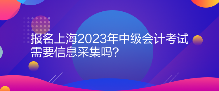 報名上海2023年中級會計考試需要信息采集嗎？