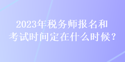 2023年稅務師報名和考試時間定在什么時候？