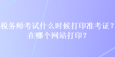 稅務(wù)師考試什么時候打印準(zhǔn)考證？在哪個網(wǎng)站打印？