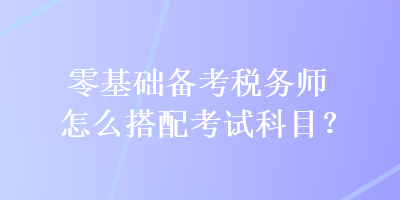 零基礎(chǔ)備考稅務(wù)師怎么搭配考試科目？