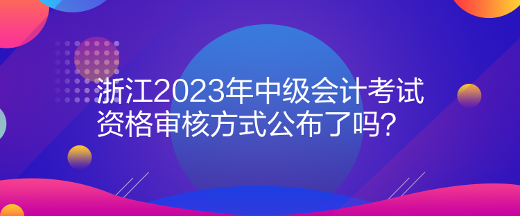 浙江2023年中級(jí)會(huì)計(jì)考試資格審核方式公布了嗎？