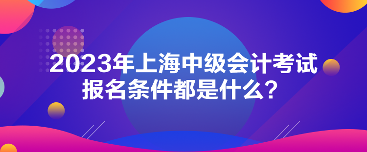 2023年上海中級(jí)會(huì)計(jì)考試報(bào)名條件都是什么？