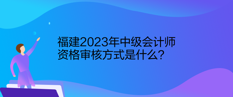 福建2023年中級會計師資格審核方式是什么？