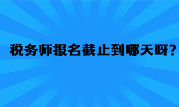稅務(wù)師報(bào)名截止到哪天呀？