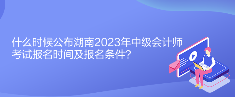 什么時候公布湖南2023年中級會計師考試報名時間及報名條件？