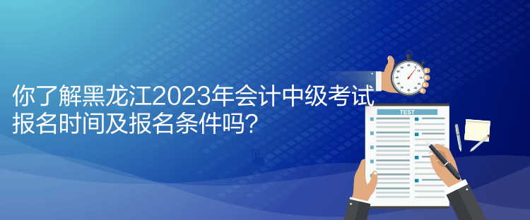 你了解黑龍江2023年會計中級考試報名時間及報名條件嗎？
