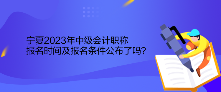 寧夏2023年中級會計職稱報名時間及報名條件公布了嗎？