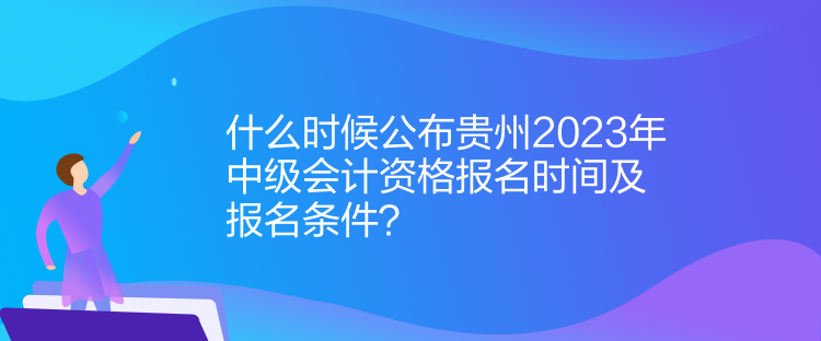 什么時(shí)候公布貴州2023年中級(jí)會(huì)計(jì)資格報(bào)名時(shí)間及報(bào)名條件？