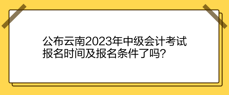 公布云南2023年中級會計考試報名時間及報名條件了嗎？