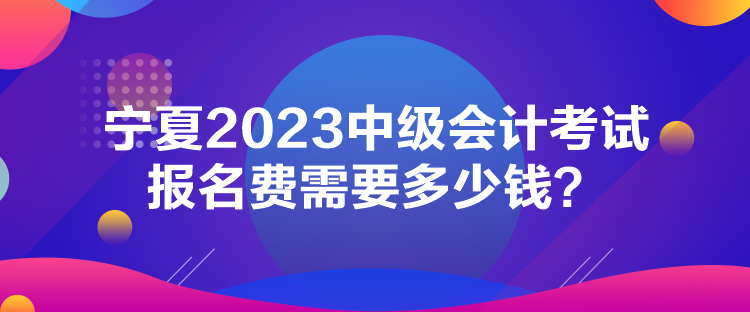 寧夏2023中級會計考試報名費需要多少錢？