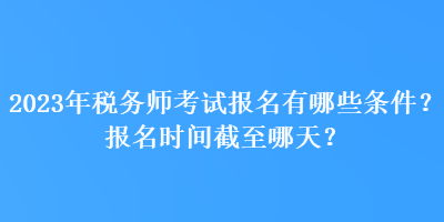 2023年稅務師考試報名有哪些條件？報名時間截至哪天？