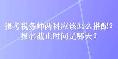 報考稅務(wù)師兩科應(yīng)該怎么搭配？報名截止時間是哪天？