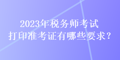 2023年稅務(wù)師考試打印準(zhǔn)考證有哪些要求？