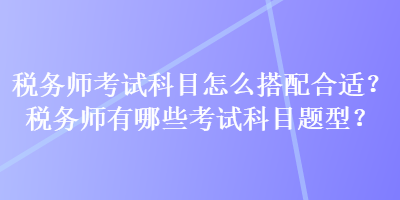 稅務(wù)師考試科目怎么搭配合適？稅務(wù)師有哪些考試科目題型？