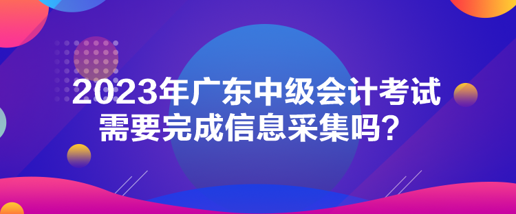 2023年廣東中級會計(jì)考試需要完成信息采集嗎？