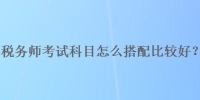 稅務(wù)師考試科目怎么搭配比較好？