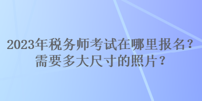 2023年稅務(wù)師考試在哪里報名？需要多大尺寸的照片？