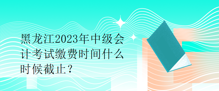 黑龍江2023年中級會計考試?yán)U費時間什么時候截止？