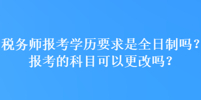 稅務(wù)師報考學(xué)歷要求是全日制嗎？報考的科目可以更改嗎？