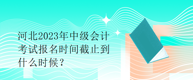河北2023年中級會計(jì)考試報(bào)名時(shí)間截止到什么時(shí)候？
